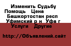 Изменить Судьбу, Помощь › Цена ­ 15 000 - Башкортостан респ., Уфимский р-н, Уфа г. Услуги » Другие   